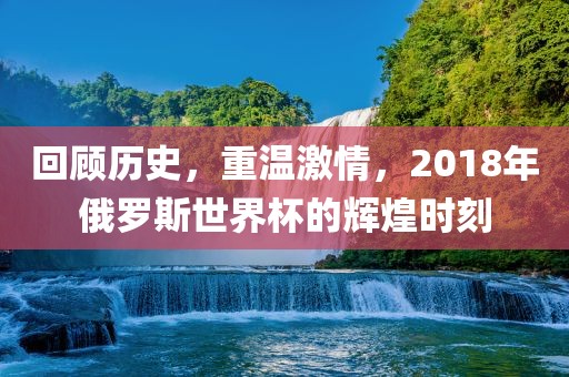 回顾历史，重温激情，2018年俄罗斯世界杯的辉煌时刻