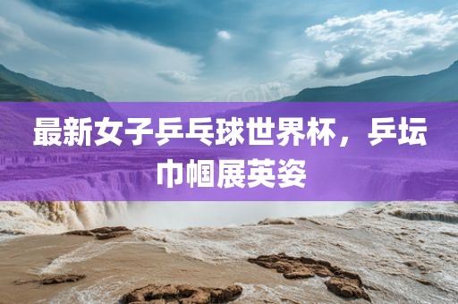 最新女子乒乓球世界杯，乒坛巾帼展英姿