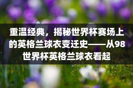 重温经典，揭秘世界杯赛场上的英格兰球衣变迁史——从98世界杯英格兰球衣看起