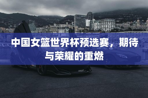 中国女篮世界杯预选赛，期待与荣耀的重燃
