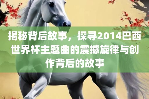揭秘背后故事，探寻2014巴西世界杯主题曲的震撼旋律与创作背后的故事