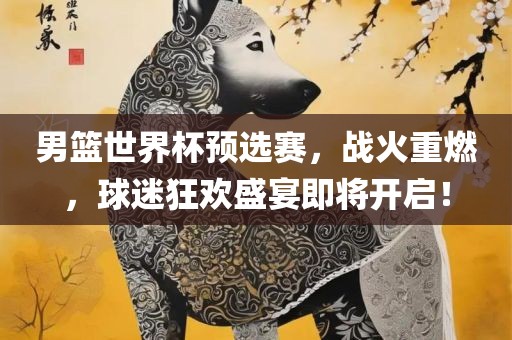 男篮世界杯预选赛，战火重燃，球迷狂欢盛宴即将开启！