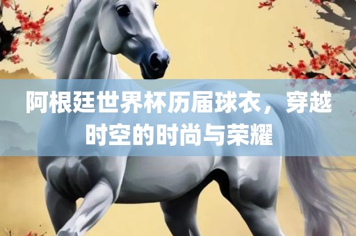 阿根廷世界杯历届球衣，穿越时空的时尚与荣耀