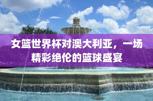 女篮世界杯对澳大利亚，一场精彩绝伦的篮球盛宴