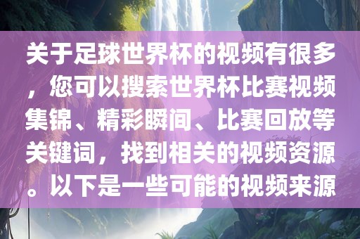 关于足球世界杯的视频有很多，您可以搜索世界杯比赛视频集锦、精彩瞬间、比赛回放等关键词，找到相关的视频资源。以下是一些可能的视频来源