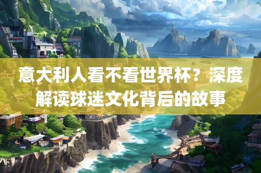 意大利人看不看世界杯？深度解读球迷文化背后的故事