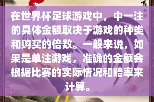 在世界杯足球游戏中，中一注的具体金额取决于游戏的种类和购买的倍数。一般来说，如果是单注游戏，准确的金额会根据比赛的实际情况和赔率来计算。