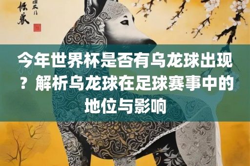 今年世界杯是否有乌龙球出现？解析乌龙球在足球赛事中的地位与影响