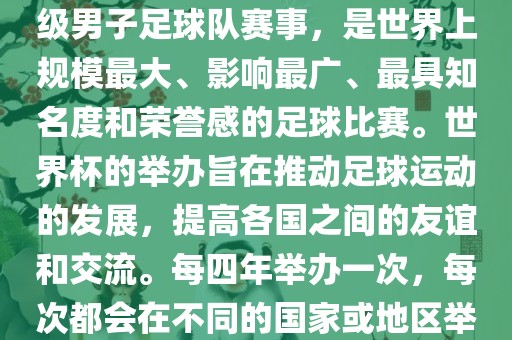世界杯，全称国际足联世界杯（FIFA World Cup），是由国际足球联合会主办的一项国家级男子足球队赛事，是世界上规模最大、影响最广、最具知名度和荣誉感的足球比赛。世界杯的举办旨在推动足球运动的发展，提高各国之间的友谊和交流。每四年举办一次，每次都会在不同的国家或地区举办。世界杯的历史可以追溯到1930年，至今已经举办了二十几届。