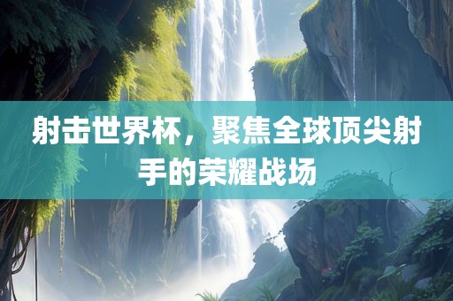 射击世界杯，聚焦全球顶尖射手的荣耀战场