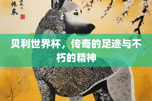 贝利世界杯，传奇的足迹与不朽的精神