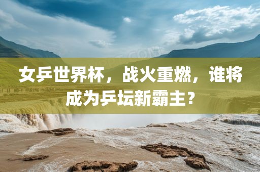 女乒世界杯，战眉山市正发家政服务有限公司火重燃，谁将成为乒坛新霸主？