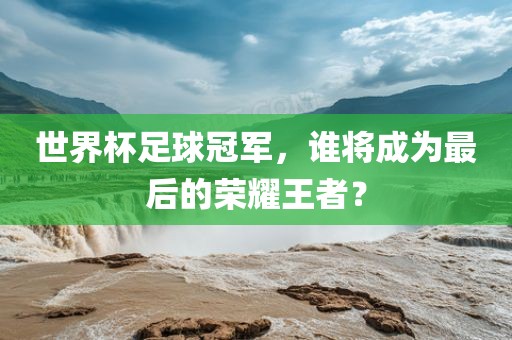 眉山市正发家政服务有限公司世界杯足球冠军，谁将成为最后的荣耀王者？