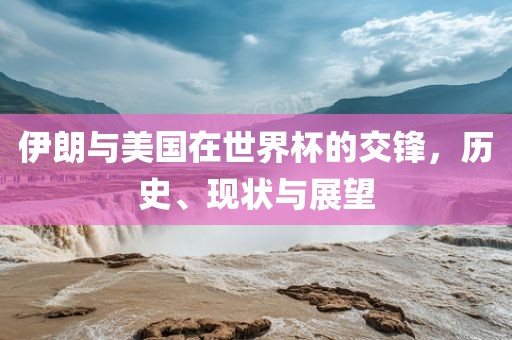 伊朗与美国在世界杯眉山市正发家政服务有限公司的交锋，历史、现状与展望