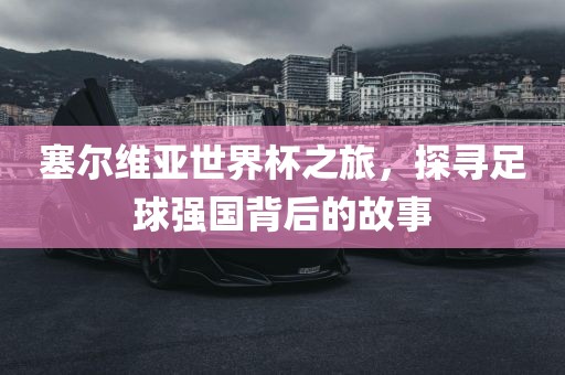 塞尔维亚世界杯之旅，探寻足球强国背后的故事