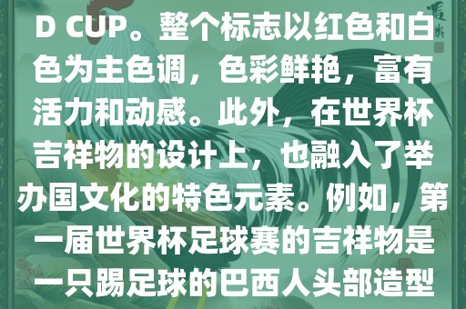 世界杯标志主要由三个部分组成，上方的圆形图案代表了足球运动的主要元素，即足球；中间的图案代表了国际足联的英文缩写FIFA；下方的图案则代表了世界杯的英文名称WORLD CUP。整个标志以红色和白色为主色调，色彩鲜艳，富有活力和动感。此外，在世界杯吉祥物的设计上，也融入了举办国文化的特色元素。例如，第一届世界杯足球赛的吉祥物是一只踢足球的巴西人头部造型的吉祥物，而后续世界杯的吉祥物也各具特色，融入了举办国的文化元素和特色。总之，世界杯标志的设计旨在展示足球运动的精神和举办国的文化特色。