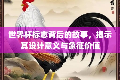 世界杯标志背后的故事，揭示其设计意义与象征价值