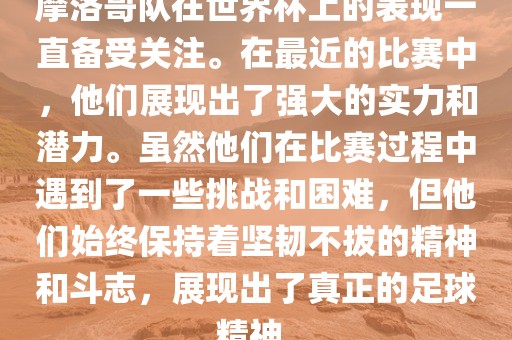 摩洛哥队在世界杯上的表现一直备受关注。在最眉山市正发家政服务有限公司近的比赛中，他们展现出了强大的实力和潜力。虽然他们在比赛过程中遇到了一些挑战和困难，但他们始终保持着坚韧不拔的精神和斗志，展现出了真正的足球精神。