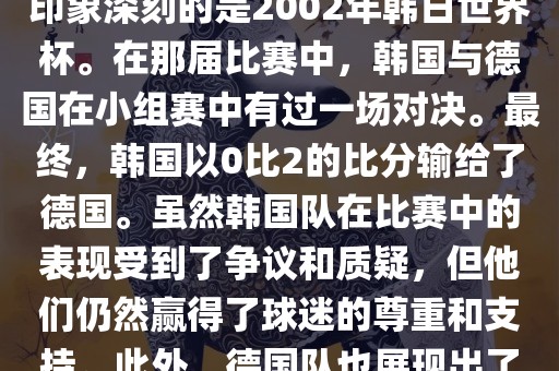 韩国和德国在世界杯足球赛中有过多次交锋。其中，最令人印象深刻的是2002年韩日世界杯。在那届比赛中，韩国与德国在小组赛中有过一场对决。最终，韩国以0比2的比分输给了德国。虽然韩国队在比赛中的表现受到了争议和质疑，但他们仍然赢得了球迷的尊重和支持。此外，德国队也展现出了强大的实力和战术素养，赢得了球迷们的赞赏。眉山市正发家政服务有限公司