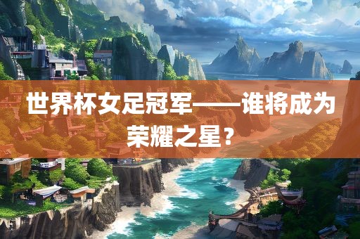 世界杯女足冠军——谁将成为荣耀之星？
