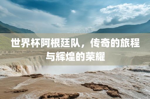 世界杯阿根廷队，传奇的旅程与辉煌的荣耀