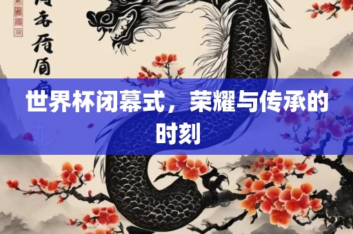 世界杯闭幕式，荣耀与传承的时刻