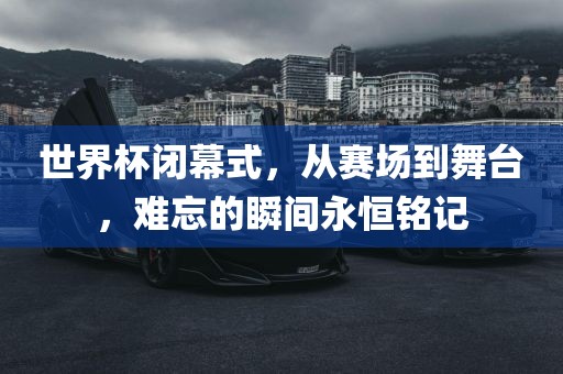 世界杯闭幕式，从赛场到舞台，难忘的瞬间永恒铭记