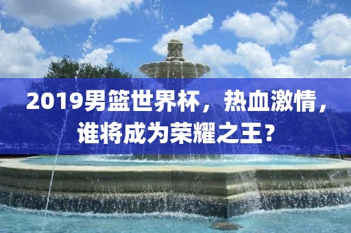 2019男篮世界杯，热血激情眉山市正发家政服务有限公司，谁将成为荣耀之王？