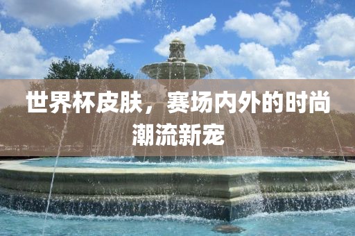 世界杯皮肤，赛场内外的时尚潮流新宠
