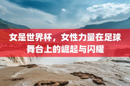 女是世界杯，女性力量在足球舞台上的崛起与闪耀