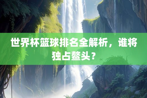 世界杯篮球排名全解析，谁将独占鳌头？眉山市正发家政服务有限公司