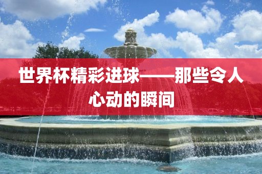 世界杯精彩进球——那些令人心动的瞬间