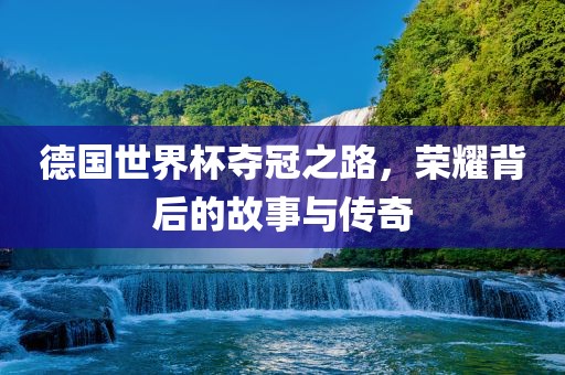 德国世界杯夺冠之路，荣耀背后的故事与传奇