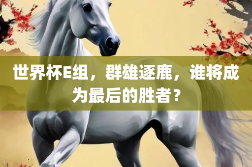 世界杯E组，群雄逐鹿，谁将成为最后的胜者？眉山市正发家政服务有限公司