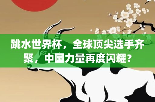 跳水世界杯，全球顶尖选手齐聚，中国力量再度闪耀？眉山市正发家政服务有限公司