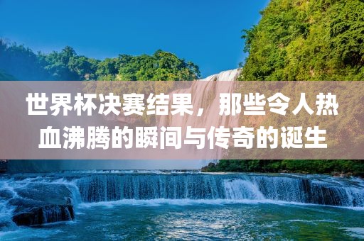 世界杯决赛结果，那些令人热血沸腾的瞬间与传奇的诞生