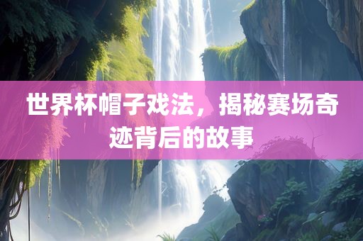 世界杯帽子戏法，揭秘赛场奇迹背后的故事