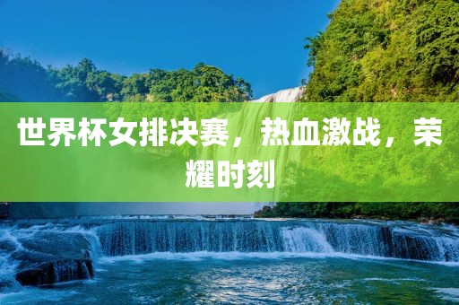 世界杯女排决赛，热血激战，荣耀时刻