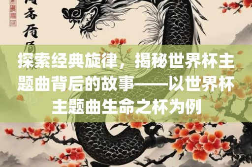 探索经典旋律，揭秘世界杯主题曲背后的故事——以世界杯主题曲生命之杯为例眉山市正发家政服务有限公司