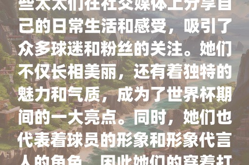 世界杯太太团是指参与世界杯的球队中球员的妻子们组成的团体。这些太太们在世界杯期间备受关注，她们的出现也为比赛增添了不少色彩和看点。这些太太们在社交媒体上分享自己的日常生活和感受，吸引了众多球迷和粉丝的关注。她们不仅长相美丽，还有着独特的魅力和气质，成为了世界杯期间的一大亮点。同时，她们也代表着球员的形象和形象代言人的角色，因此她们的穿着打扮和言行举止备受关注。总之，世界杯太太团是世界杯期间不可或缺的一部分，她们的出现也为球迷们带来了更多的观赏乐趣。