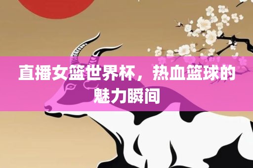 直播女篮世界杯，热血篮球的魅力瞬间