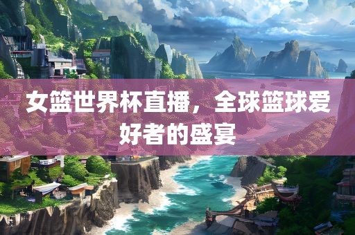 女篮世界杯直播，全球篮球爱好者的盛宴