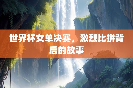 世界杯女单决赛，激烈比拼背后的故事