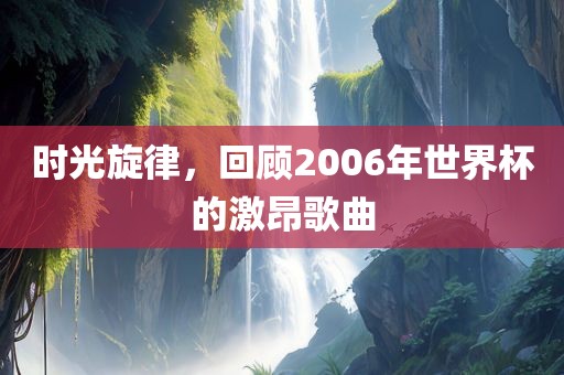 时光旋律，回顾2006年世界杯的激昂歌曲眉山市正发家政服务有限公司