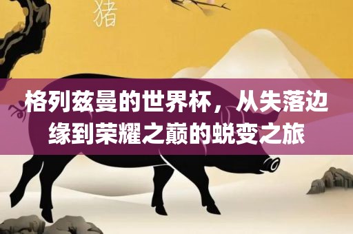 格列兹曼的世界杯，从失落边缘到眉山市正发家政服务有限公司荣耀之巅的蜕变之旅