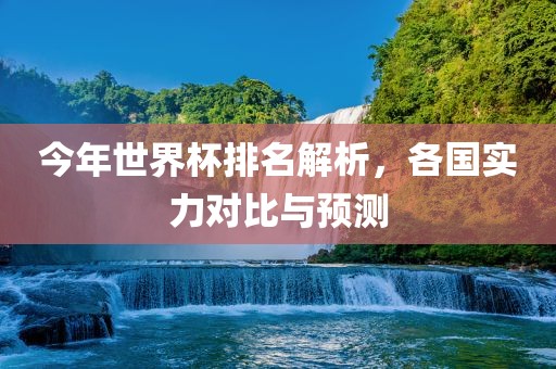 今年世界杯排名解析，各国实力对比与预测