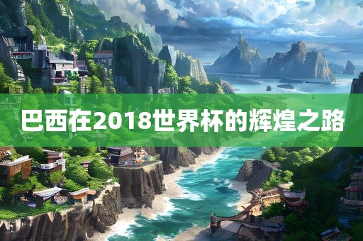 巴西在2018世界杯的辉煌之路