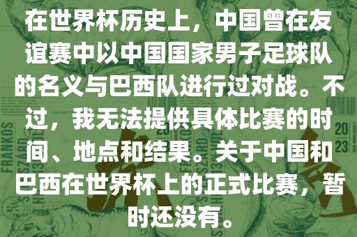 在世界杯历史上，中国曾在友谊赛中以中国国家男子足球队的名义与巴西队进行过对战。不过，我无法提供具体比赛的时间、地点和结果。关于中国和巴西在世界杯上的正式比赛，暂时还没有。