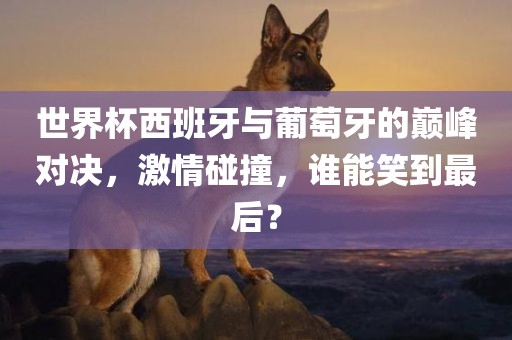世界杯西班牙与葡萄牙的巅峰对决，激情碰撞，谁能笑到最后？眉山市正发家政服务有限公司