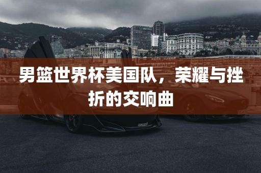 男篮世界杯美国队，荣耀与挫折的交响曲